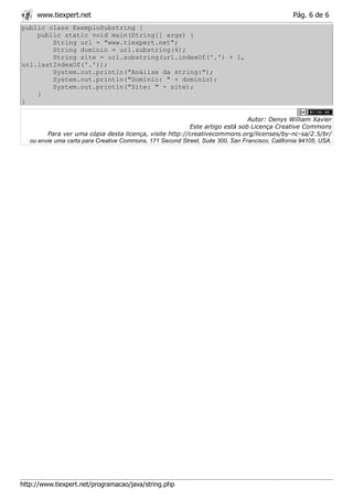 www.tiexpert.net                                                                             Pág. 6 de 6
public class ExemploSubstring {
    public static void main(String[] args) {
        String url = "www.tiexpert.net";
        String dominio = url.substring(4);
        String site = url.substring(url.indexOf('.') + 1,
url.lastIndexOf('.'));
        System.out.println("Análise da string:");
        System.out.println("Domínio: " + dominio);
        System.out.println("Site: " + site);
    }
}

                                                                                 Autor: Denys William Xavier
                                                           Este artigo está sob Licença Creative Commons
         Para ver uma cópia desta licença, visite http://creativecommons.org/licenses/by-nc-sa/2.5/br/
   ou envie uma carta para Creative Commons, 171 Second Street, Suite 300, San Francisco, California 94105, USA.




http://www.tiexpert.net/programacao/java/string.php
 
