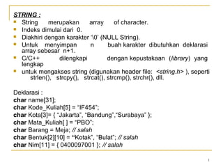 1
STRING :
 String merupakan array of character.
 Indeks dimulai dari 0.
 Diakhiri dengan karakter ‘0’ (NULL String).
 Untuk menyimpan n buah karakter dibutuhkan deklarasi
array sebesar n+1.
 C/C++ dilengkapi dengan kepustakaan (library) yang
lengkap
 untuk mengakses string (digunakan header file: <string.h> ), seperti
strlen(), strcpy(), strcat(), strcmp(), strchr(), dll.
Deklarasi :
char name[31];
char Kode_Kuliah[5] = “IF454”;
char Kota[3]= { “Jakarta”, “Bandung”,“Surabaya” };
char Mata_Kuliah[ ] = “PBO”;
char Barang = Meja; // salah
char Bentuk[2][10] = “Kotak”, “Bulat”; // salah
char Nim[11] = { 0400097001 }; // salah
 