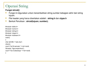 Operasi String
Fungsi strcat()
 Fungsi ini digunakan untuk menambahkan string sumber kebagian akhir dari string
tujuan.
 File header yang harus disertakan adalah : string.h dan ctype.h
 Bentuk Penulisan : strcat(tujuan, sumber);
#include <stdio.h>
#include <conio.h>
#include <string.h>
#include <ctype.h>
#include <iostream.h>
main()
{
char st[128] = “satu dua”;
clrscr();
cout<<“Isi St semula= “<<st<<endl;
Strcat(st, “tiga empat lima”);
cout<<“Isi st sekarang= “<<st<<endl;
}
10
 