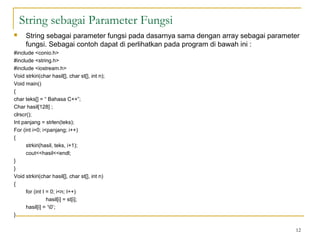 String sebagai Parameter Fungsi
 String sebagai parameter fungsi pada dasarnya sama dengan array sebagai parameter
fungsi. Sebagai contoh dapat di perlihatkan pada program di bawah ini :
#include <conio.h>
#include <string.h>
#include <iostream.h>
Void strkiri(char hasil[], char st[], int n);
Void main()
{
char teks[] = “ Bahasa C++”;
Char hasil[128] ;
clrscr();
Int panjang = strlen(teks);
For (int i=0; i<panjang; i++)
{
strkiri(hasil, teks, i+1);
cout<<hasil<<endl;
}
}
Void strkiri(char hasil[], char st[], int n)
{
for (int I = 0; i<n; I++)
hasil[i] = st[i];
hasil[i] = ‘0’;
}
12
 