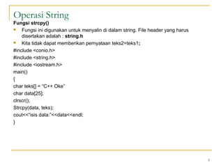 Operasi String
Fungsi strcpy()
 Fungsi ini digunakan untuk menyalin di dalam string. File header yang harus
disertakan adalah : string.h
 Kita tidak dapat memberikan pernyataan teks2=teks1;
#include <conio.h>
#include <string.h>
#include <iostream.h>
main()
{
char teks[] = “C++ Oke”
char data[25];
clrscr();
Strcpy(data, teks);
cout<<“isis data:”<<data<<endl;
}
5
 