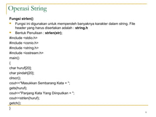 Fungsi strlen()
 Fungsi ini digunakan untuk memperoleh banyaknya karakter dalam string. File
header yang harus disertakan adalah : string.h
 Bentuk Penulisan : strlen(str);
#include <stdio.h>
#include <conio.h>
#include <string.h>
#include <iostream.h>
main()
{
char huruf[20];
char pindah[20];
clrscr();
cout<<"Masukkan Sembarang Kata = ";
gets(huruf);
cout<<"Panjang Kata Yang Diinputkan = ";
cout<<strlen(huruf);
getch();
}
6
Operasi String
 