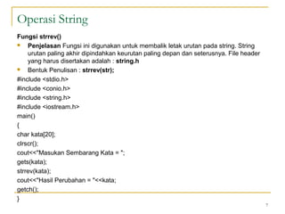 Fungsi strrev()
 Penjelasan Fungsi ini digunakan untuk membalik letak urutan pada string. String
urutan paling akhir dipindahkan keurutan paling depan dan seterusnya. File header
yang harus disertakan adalah : string.h
 Bentuk Penulisan : strrev(str);
#include <stdio.h>
#include <conio.h>
#include <string.h>
#include <iostream.h>
main()
{
char kata[20];
clrscr();
cout<<"Masukan Sembarang Kata = ";
gets(kata);
strrev(kata);
cout<<"Hasil Perubahan = "<<kata;
getch();
}
7
Operasi String
 