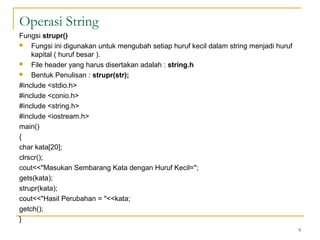Operasi String
Fungsi strupr()
 Fungsi ini digunakan untuk mengubah setiap huruf kecil dalam string menjadi huruf
kapital ( huruf besar ).
 File header yang harus disertakan adalah : string.h
 Bentuk Penulisan : strupr(str);
#include <stdio.h>
#include <conio.h>
#include <string.h>
#include <iostream.h>
main()
{
char kata[20];
clrscr();
cout<<"Masukan Sembarang Kata dengan Huruf Kecil=";
gets(kata);
strupr(kata);
cout<<"Hasil Perubahan = "<<kata;
getch();
}
9
 