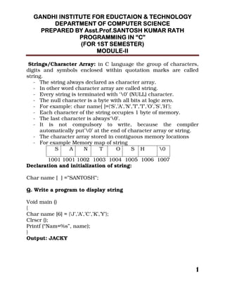 !!!!
""""
Strings/Character Array: in C language the group of characters,
digits and symbols enclosed within quotation marks are called
string.
- The string always declared as character array.
- In other word character array are called string.
- Every string is terminated with ‘0’ (NULL) character.
- The null character is a byte with all bits at logic zero.
- For example: char name[ ]={‘S’,’A’,’N’,’T’,’T’,’O’,’S’,’H’};
- Each character of the string occupies 1 byte of memory.
- The last character is always‘0’.
- It is not compulsory to write, because the compiler
automatically put’0’ at the end of character array or string.
- The character array stored in contiguous memory locations
- For example Memory map of string
1001 1001 1002 1003 1004 1005 1006 1007
Declaration and initialization of string:
Char name [ ] =”SANTOSH”;
Q. Write a program to display string
Void main ()
{
Char name [6] = {‘J’,’A’,’C’,’K’,’Y’};
Clrscr ();
Printf (“Nam=%s”, name);
}
Output: JACKY
S A N T O S H 0
 