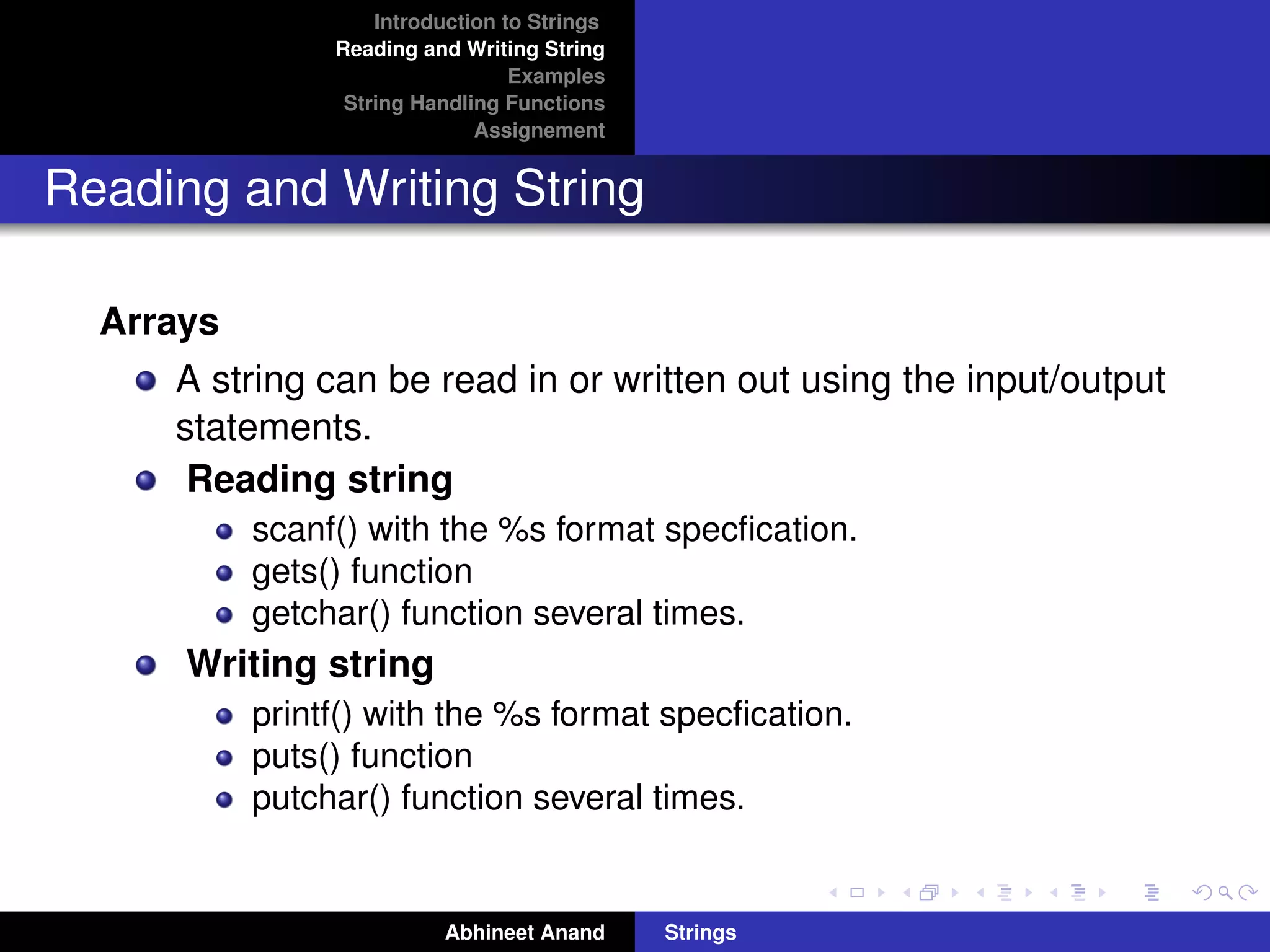 Introduction to Strings 
Reading and Writing String 
Examples 
String Handling Functions 
Assignement 
Reading and Writing String 
Arrays 
A string can be read in or written out using the input/output 
statements. 
Reading string 
scanf() with the %s format specfication. 
gets() function 
getchar() function several times. 
Writing string 
printf() with the %s format specfication. 
puts() function 
putchar() function several times. 
Abhineet Anand Strings 
 