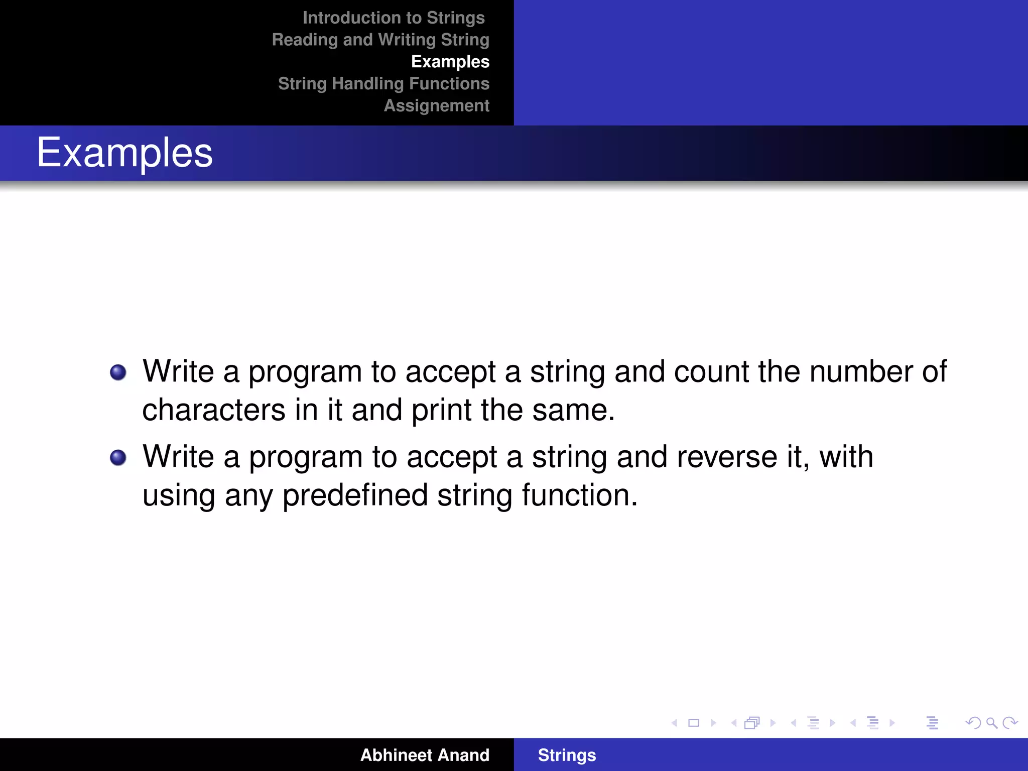 Introduction to Strings 
Reading and Writing String 
Examples 
String Handling Functions 
Assignement 
Examples 
Write a program to accept a string and count the number of 
characters in it and print the same. 
Write a program to accept a string and reverse it, with 
using any predefined string function. 
Abhineet Anand Strings 
 