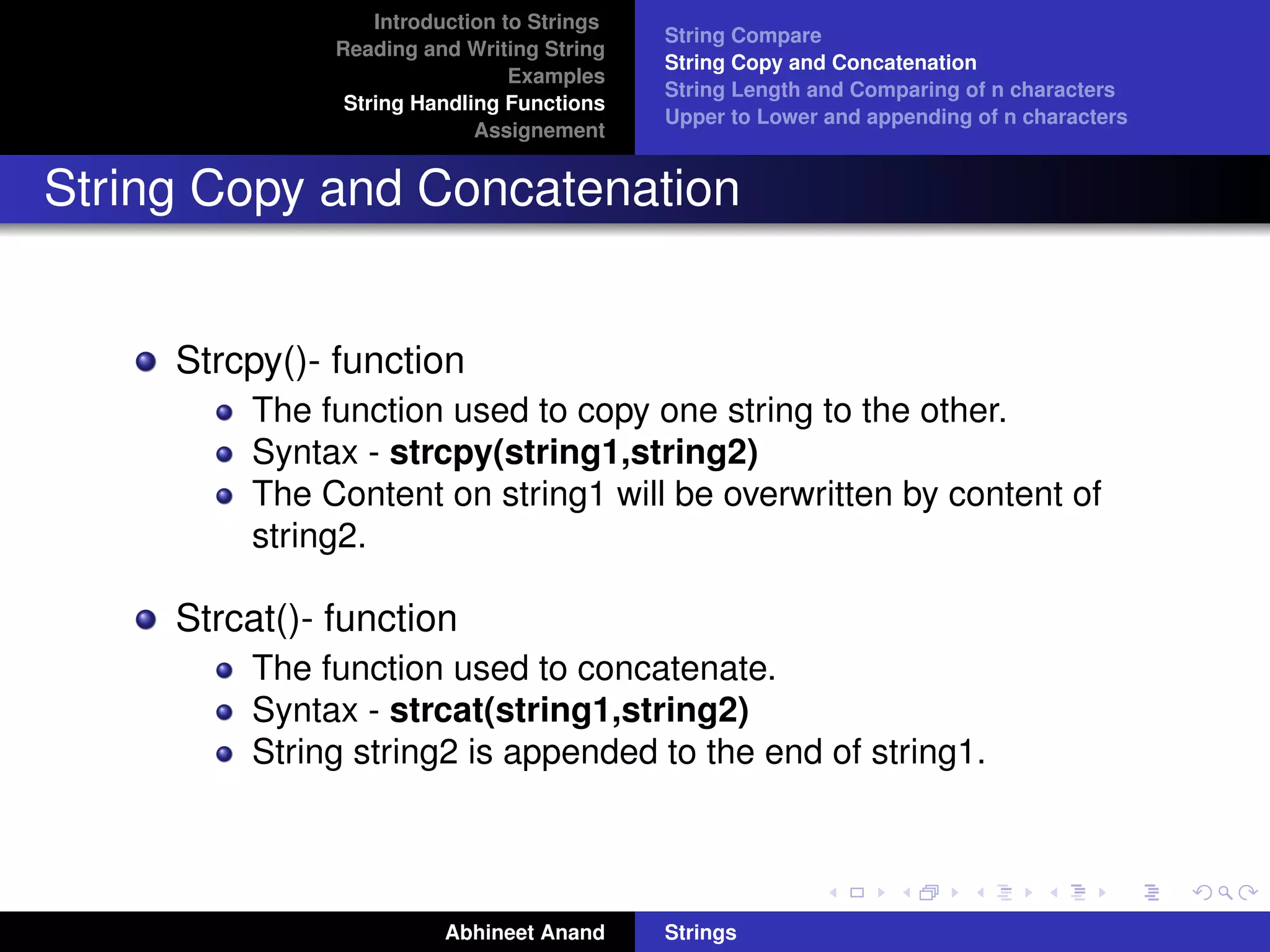 Introduction to Strings 
Reading and Writing String 
Examples 
String Handling Functions 
Assignement 
String Compare 
String Copy and Concatenation 
String Length and Comparing of n characters 
Upper to Lower and appending of n characters 
String Copy and Concatenation 
Strcpy()- function 
The function used to copy one string to the other. 
Syntax - strcpy(string1,string2) 
The Content on string1 will be overwritten by content of 
string2. 
Strcat()- function 
The function used to concatenate. 
Syntax - strcat(string1,string2) 
String string2 is appended to the end of string1. 
Abhineet Anand Strings 
 