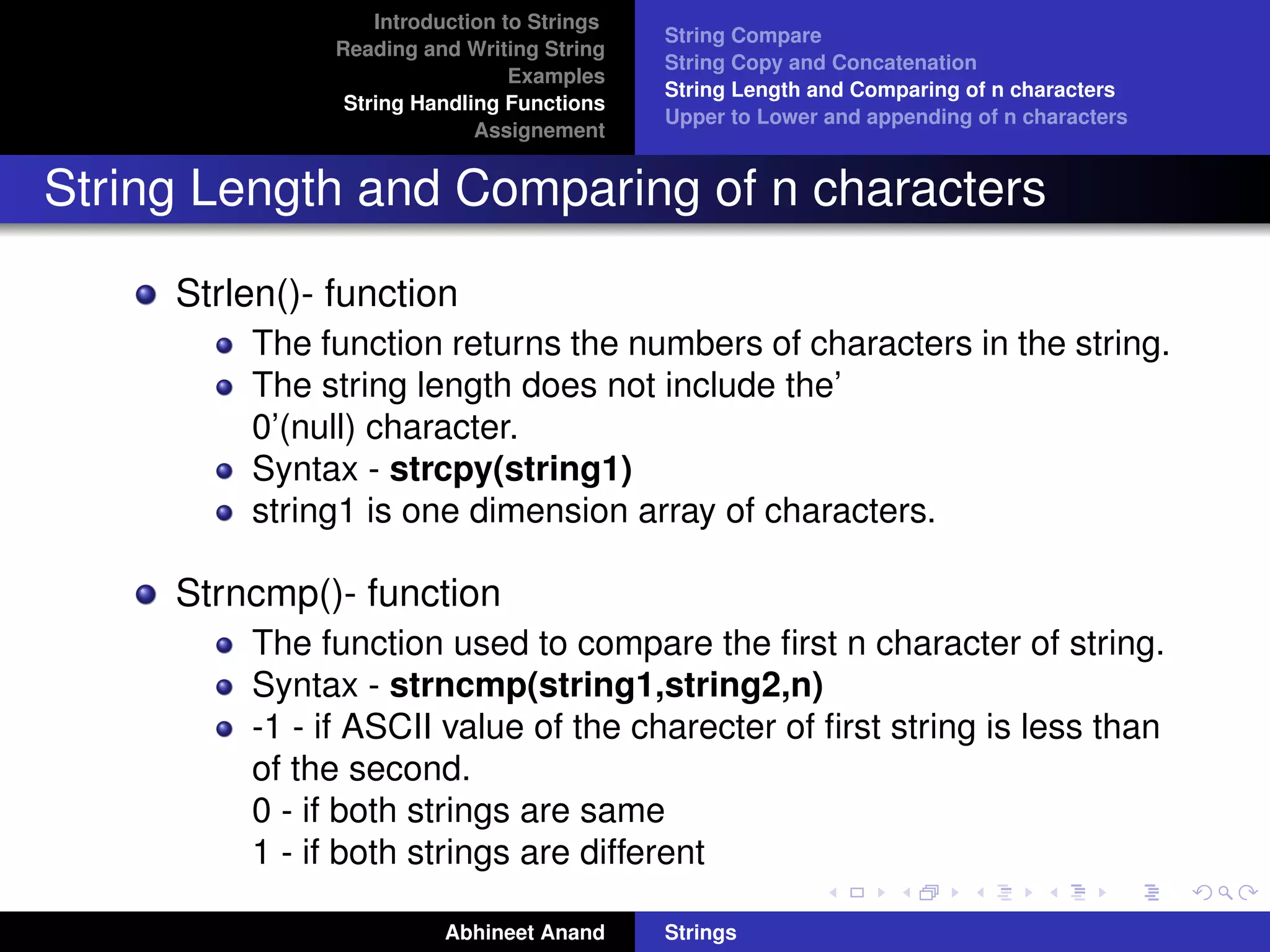 Introduction to Strings 
Reading and Writing String 
Examples 
String Handling Functions 
Assignement 
String Compare 
String Copy and Concatenation 
String Length and Comparing of n characters 
Upper to Lower and appending of n characters 
String Length and Comparing of n characters 
Strlen()- function 
The function returns the numbers of characters in the string. 
The string length does not include the’ 
0’(null) character. 
Syntax - strcpy(string1) 
string1 is one dimension array of characters. 
Strncmp()- function 
The function used to compare the first n character of string. 
Syntax - strncmp(string1,string2,n) 
-1 - if ASCII value of the charecter of first string is less than 
of the second. 
0 - if both strings are same 
1 - if both strings are different 
Abhineet Anand Strings 
 