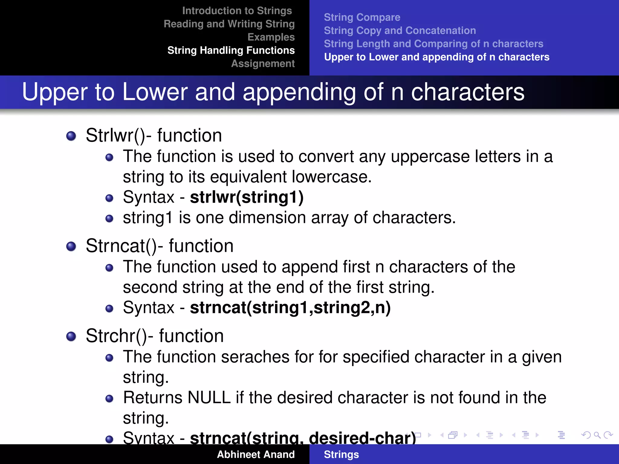 Introduction to Strings 
Reading and Writing String 
Examples 
String Handling Functions 
Assignement 
String Compare 
String Copy and Concatenation 
String Length and Comparing of n characters 
Upper to Lower and appending of n characters 
Upper to Lower and appending of n characters 
Strlwr()- function 
The function is used to convert any uppercase letters in a 
string to its equivalent lowercase. 
Syntax - strlwr(string1) 
string1 is one dimension array of characters. 
Strncat()- function 
The function used to append first n characters of the 
second string at the end of the first string. 
Syntax - strncat(string1,string2,n) 
Strchr()- function 
The function seraches for for specified character in a given 
string. 
Returns NULL if the desired character is not found in the 
string. 
Syntax - strncat(string, desired-char) 
Abhineet Anand Strings 
 