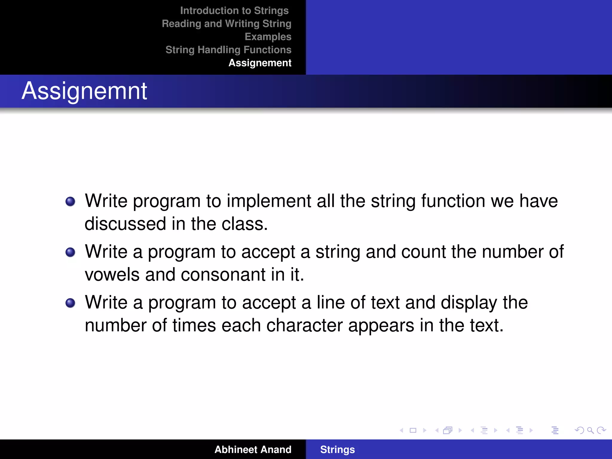 Introduction to Strings 
Reading and Writing String 
Examples 
String Handling Functions 
Assignement 
Assignemnt 
Write program to implement all the string function we have 
discussed in the class. 
Write a program to accept a string and count the number of 
vowels and consonant in it. 
Write a program to accept a line of text and display the 
number of times each character appears in the text. 
Abhineet Anand Strings 
 
