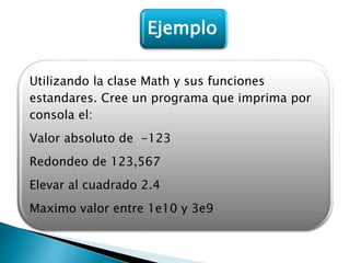 Utilizando la clase Math y sus funciones
estandares. Cree un programa que imprima por
consola el:
Valor absoluto de -123
Redondeo de 123,567
Elevar al cuadrado 2.4
Maximo valor entre 1e10 y 3e9
Ejemplo