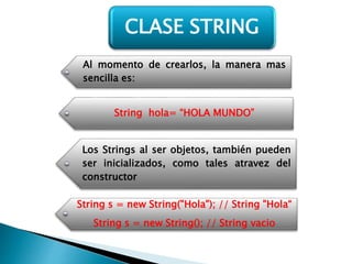 Al momento de crearlos, la manera mas
sencilla es:
String hola= “HOLA MUNDO”
Los Strings al ser objetos, también pueden
ser inicializados, como tales atravez del
constructor
String s = new String("Hola"); // String "Hola“
String s = new String(); // String vacio
CLASE STRING