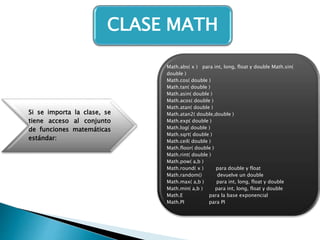 Si se importa la clase, se
tiene acceso al conjunto
de funciones matemáticas
estándar:
Math.abs( x ) para int, long, float y double Math.sin(
double )
Math.cos( double )
Math.tan( double )
Math.asin( double )
Math.acos( double )
Math.atan( double )
Math.atan2( double,double )
Math.exp( double )
Math.log( double )
Math.sqrt( double )
Math.ceil( double )
Math.floor( double )
Math.rint( double )
Math.pow( a,b )
Math.round( x ) para double y float
Math.random() devuelve un double
Math.max( a,b ) para int, long, float y double
Math.min( a,b ) para int, long, float y double
Math.E para la base exponencial
Math.PI para PI
CLASE MATH