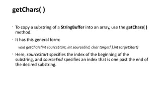 getChars( )
•
To copy a substring of a StringBuffer into an array, use the getChars( )
method.
•
It has this general form:
void getChars(int sourceStart, int sourceEnd, char target[ ],int targetStart)
•
Here, sourceStart specifies the index of the beginning of the
substring, and sourceEnd specifies an index that is one past the end of
the desired substring.
 