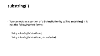 substring( )
•
You can obtain a portion of a StringBuffer by calling substring( ). It
has the following two forms:
String substring(int startIndex)
String substring(int startIndex, int endIndex)
 