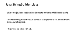 Java StringBuilder class
•
Java StringBuilder class is used to create mutable (modifiable) string.
•
The Java StringBuilder class is same as StringBuffer class except that it
is non-synchronized.
•
It is available since JDK 1.5.
 