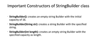 Important Constructors of StringBuilder class
•
StringBuilder(): creates an empty string Builder with the initial
capacity of 16.
•
StringBuilder(String str): creates a string Builder with the specified
string.
•
StringBuilder(int length): creates an empty string Builder with the
specified capacity as length.
 