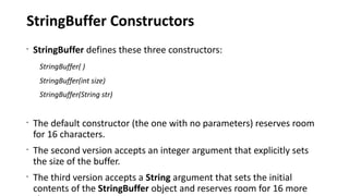 StringBuffer Constructors
•
StringBuffer defines these three constructors:
StringBuffer( )
StringBuffer(int size)
StringBuffer(String str)
•
The default constructor (the one with no parameters) reserves room
for 16 characters.
•
The second version accepts an integer argument that explicitly sets
the size of the buffer.
•
The third version accepts a String argument that sets the initial
contents of the StringBuffer object and reserves room for 16 more
 