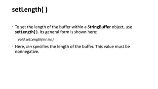 setLength( )
•
To set the length of the buffer within a StringBuffer object, use
setLength( ). Its general form is shown here:
void setLength(int len)
•
Here, len specifies the length of the buffer. This value must be
nonnegative.
 