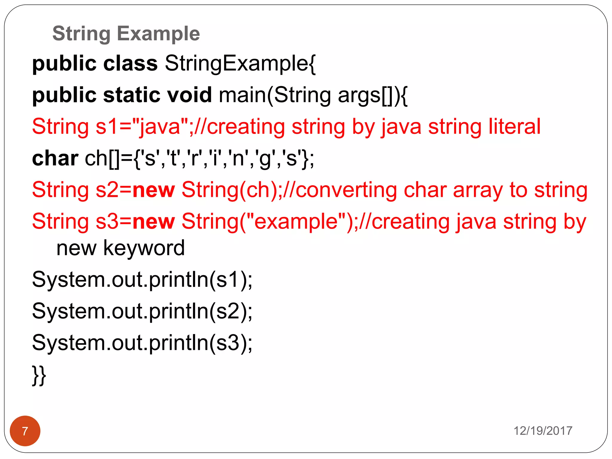String Example
12/19/20177
public class StringExample{
public static void main(String args[]){
String s1="java";//creating string by java string literal
char ch[]={'s','t','r','i','n','g','s'};
String s2=new String(ch);//converting char array to string
String s3=new String("example");//creating java string by
new keyword
System.out.println(s1);
System.out.println(s2);
System.out.println(s3);
}}
 