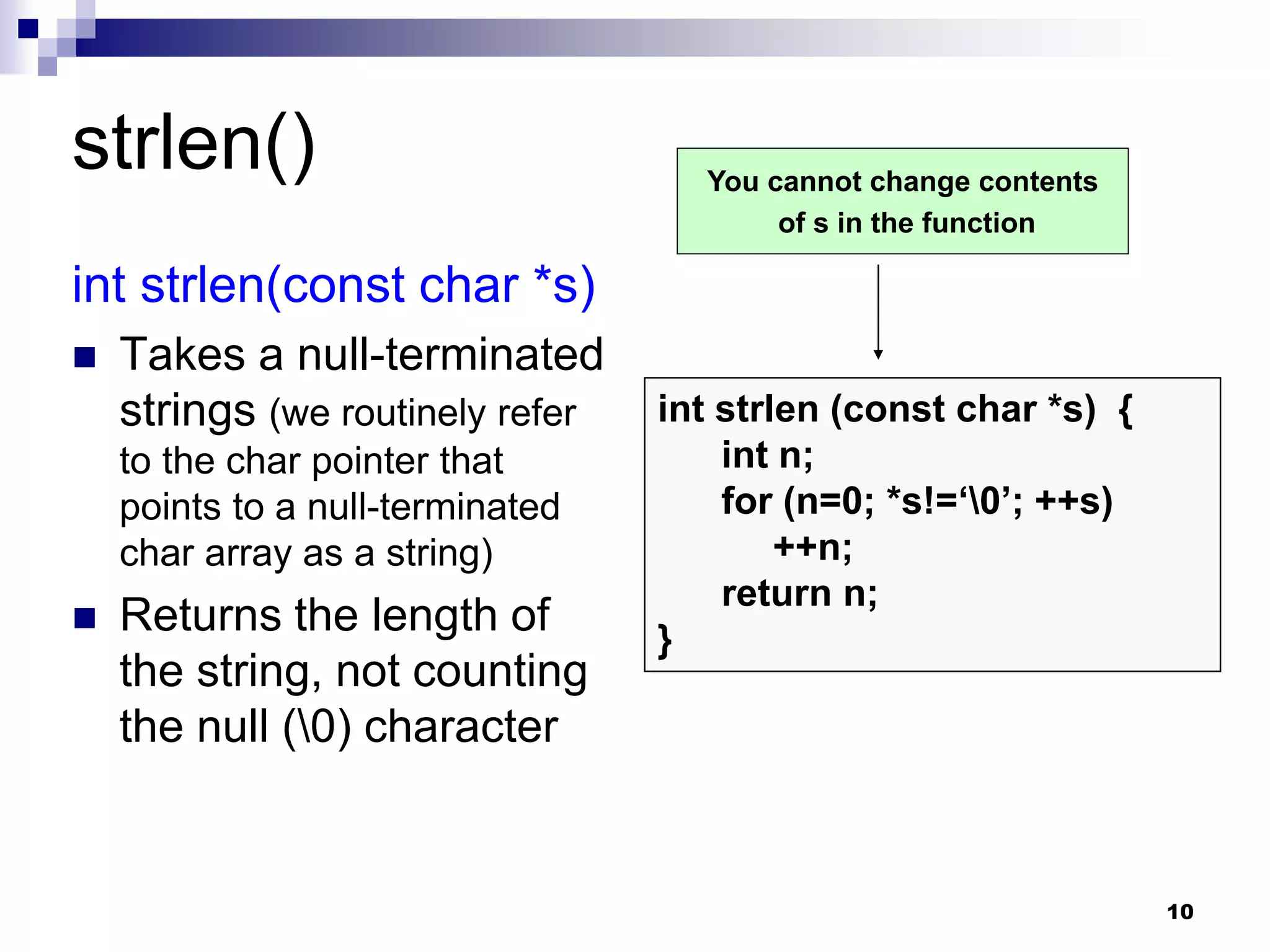 10
strlen()
int strlen(const char *s)
 Takes a null-terminated
strings (we routinely refer
to the char pointer that
points to a null-terminated
char array as a string)
 Returns the length of
the string, not counting
the null (0) character
int strlen (const char *s) {
int n;
for (n=0; *s!=‘0’; ++s)
++n;
return n;
}
You cannot change contents
of s in the function
 