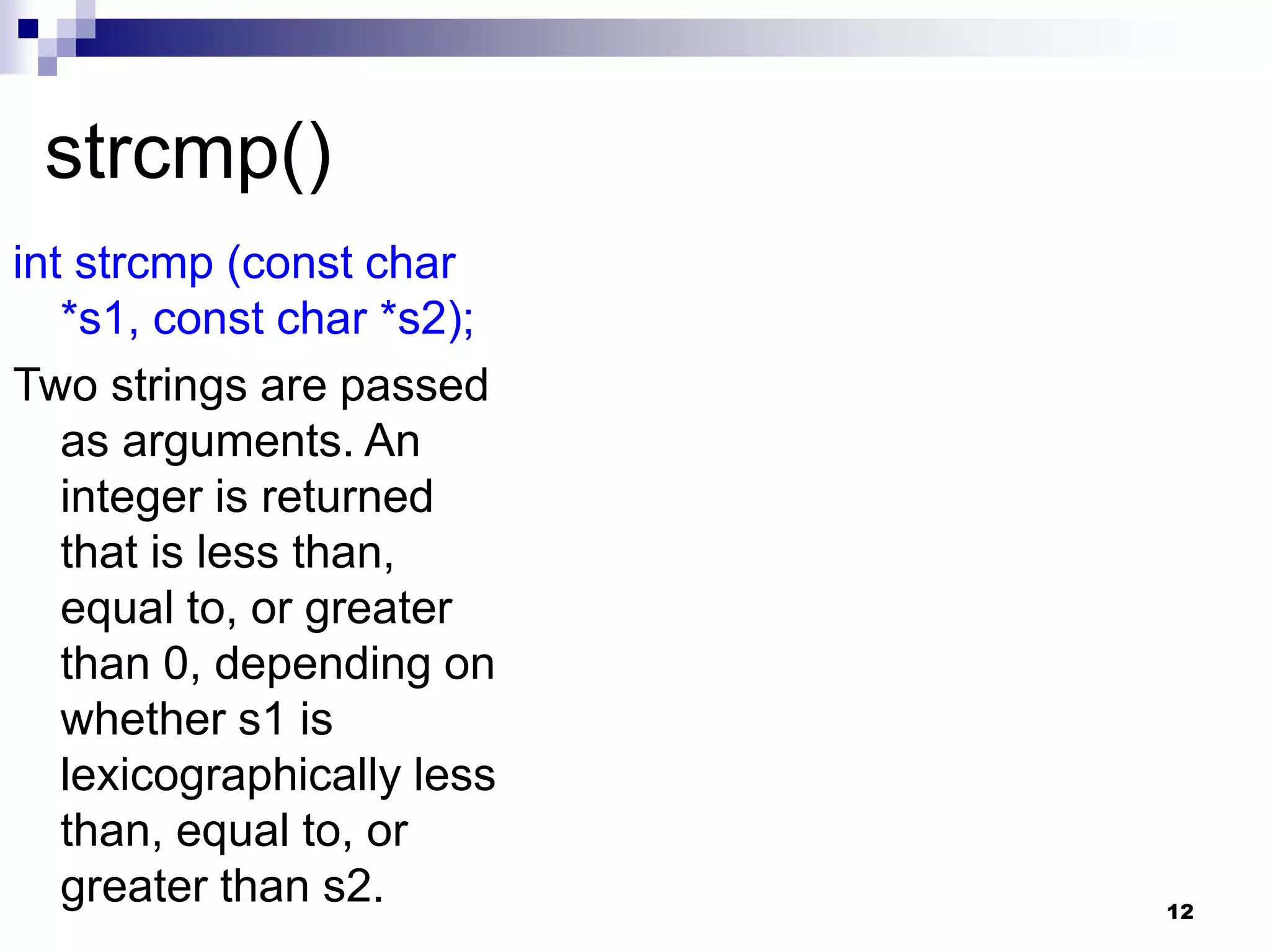 12
strcmp()
int strcmp (const char
*s1, const char *s2);
Two strings are passed
as arguments. An
integer is returned
that is less than,
equal to, or greater
than 0, depending on
whether s1 is
lexicographically less
than, equal to, or
greater than s2.
 