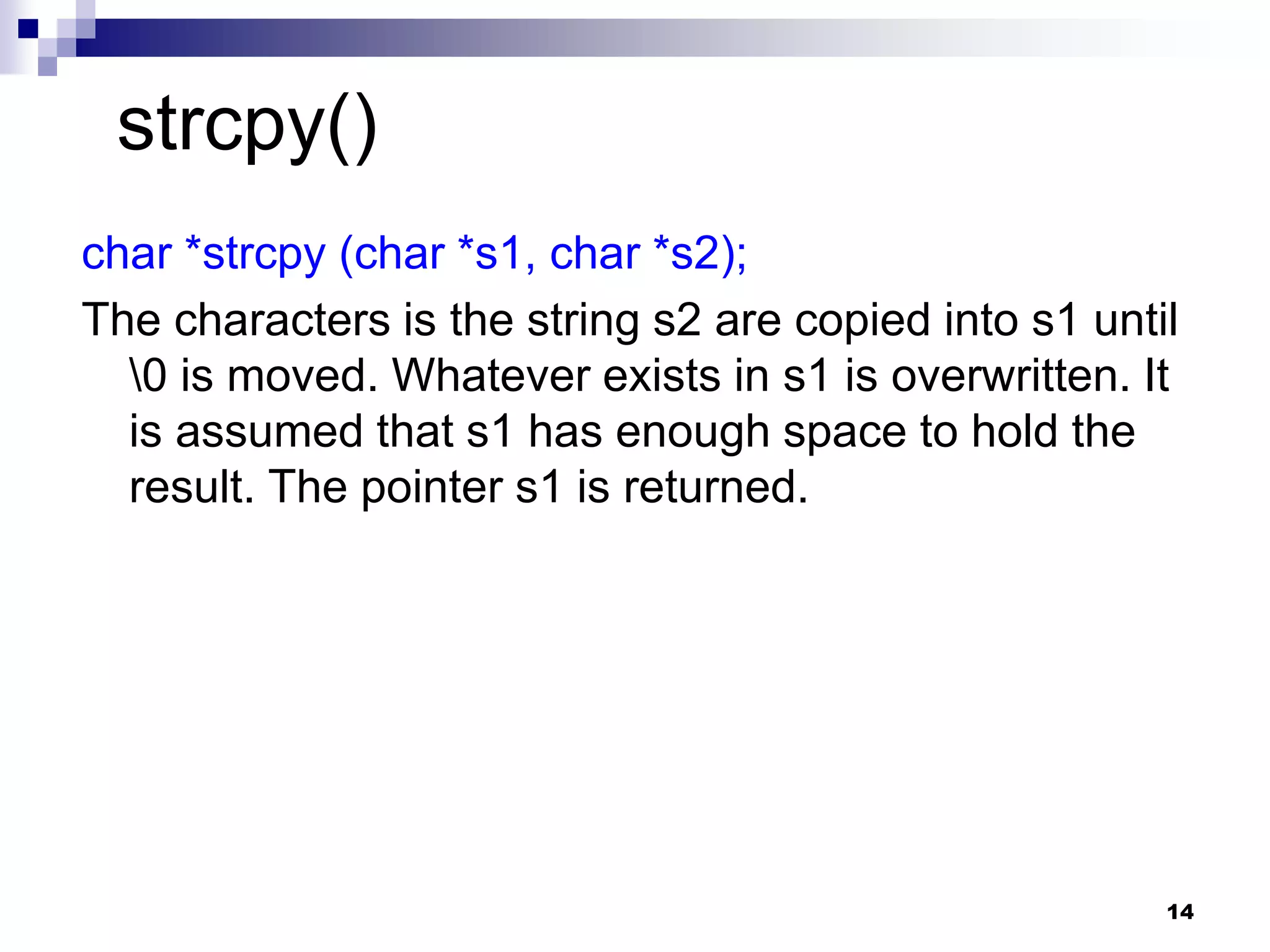 14
char *strcpy (char *s1, char *s2);
The characters is the string s2 are copied into s1 until
0 is moved. Whatever exists in s1 is overwritten. It
is assumed that s1 has enough space to hold the
result. The pointer s1 is returned.
strcpy()
 