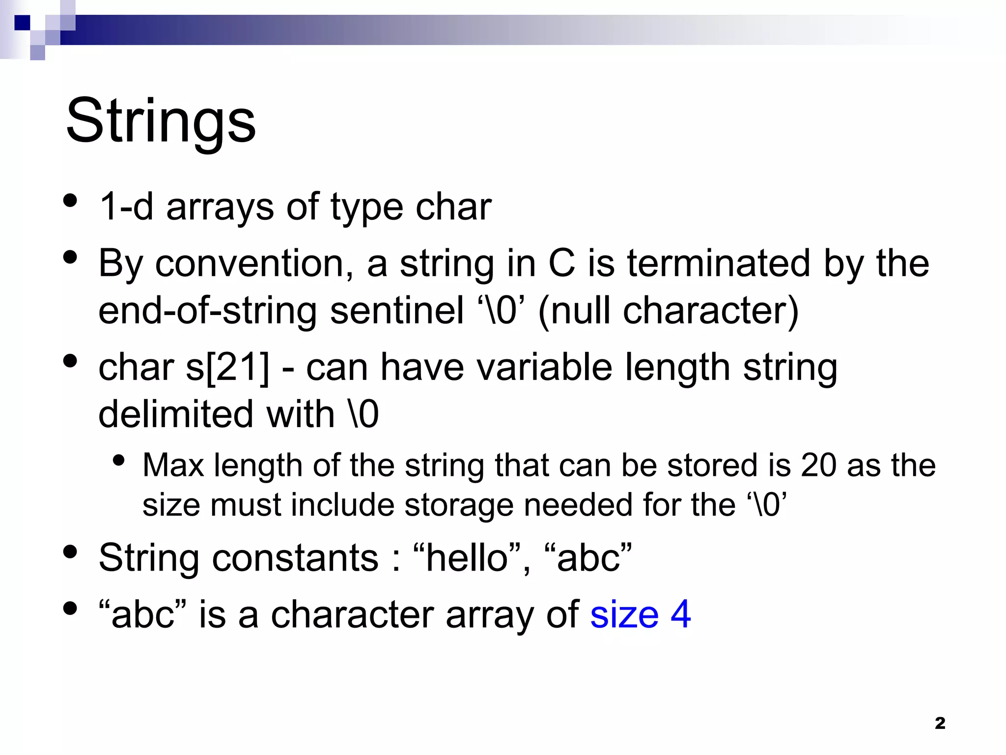 2
Strings
• 1-d arrays of type char
• By convention, a string in C is terminated by the
end-of-string sentinel ‘0’ (null character)
• char s[21] - can have variable length string
delimited with 0
• Max length of the string that can be stored is 20 as the
size must include storage needed for the ‘0’
• String constants : “hello”, “abc”
• “abc” is a character array of size 4
 