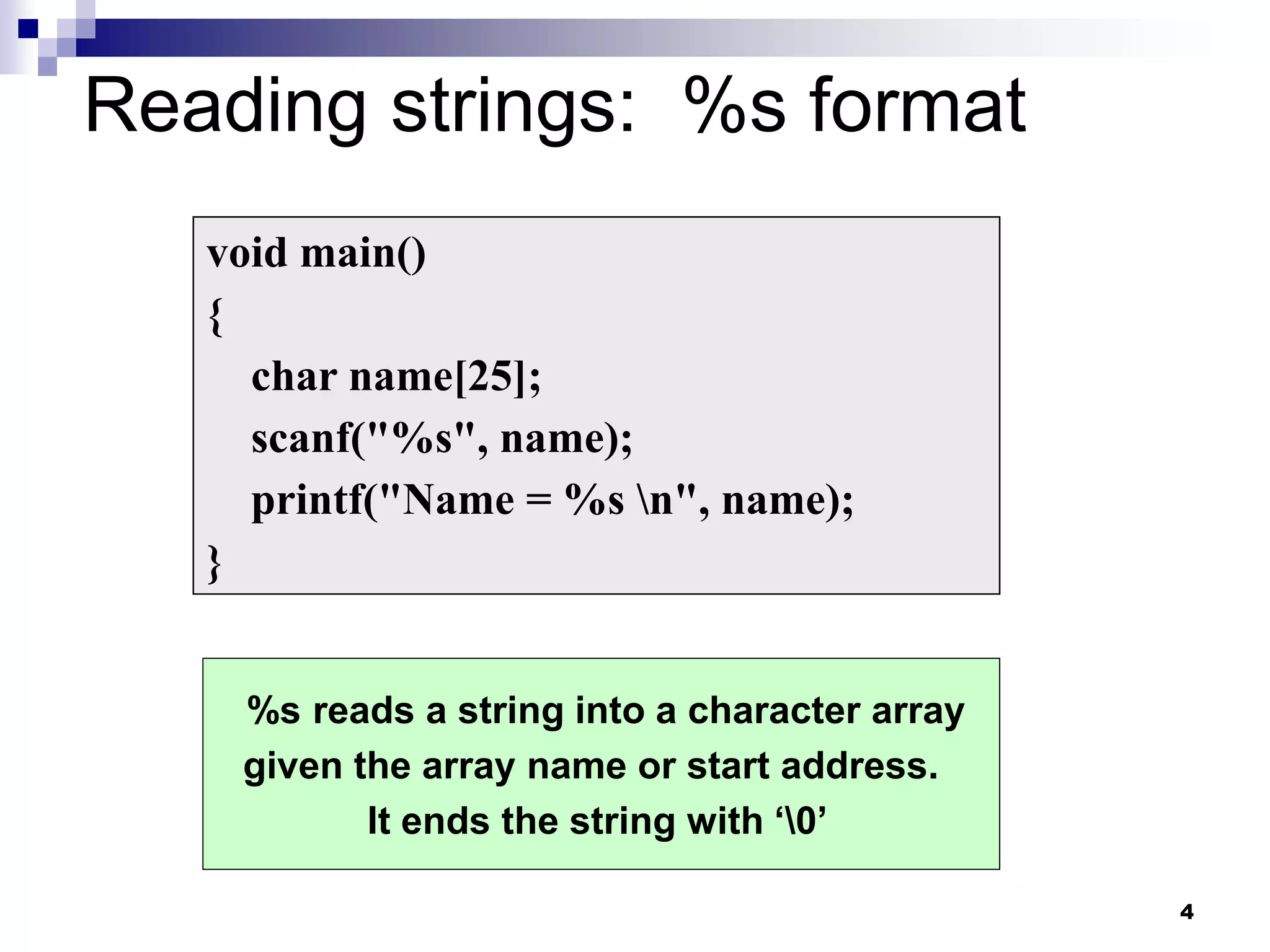 4
Reading strings: %s format
void main()
{
char name[25];
scanf("%s", name);
printf("Name = %s n", name);
}
%s reads a string into a character array
given the array name or start address.
It ends the string with ‘0’
 