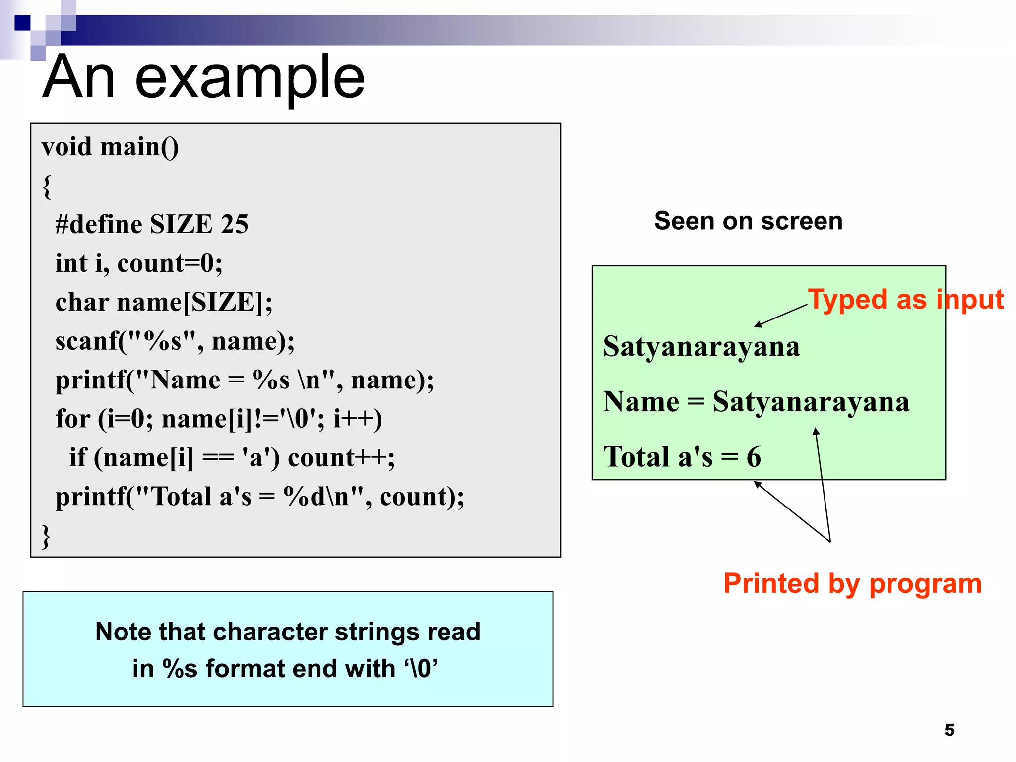 5
An example
void main()
{
#define SIZE 25
int i, count=0;
char name[SIZE];
scanf("%s", name);
printf("Name = %s n", name);
for (i=0; name[i]!='0'; i++)
if (name[i] == 'a') count++;
printf("Total a's = %dn", count);
}
Satyanarayana
Name = Satyanarayana
Total a's = 6
Note that character strings read
in %s format end with ‘0’
Seen on screen
Typed as input
Printed by program
 