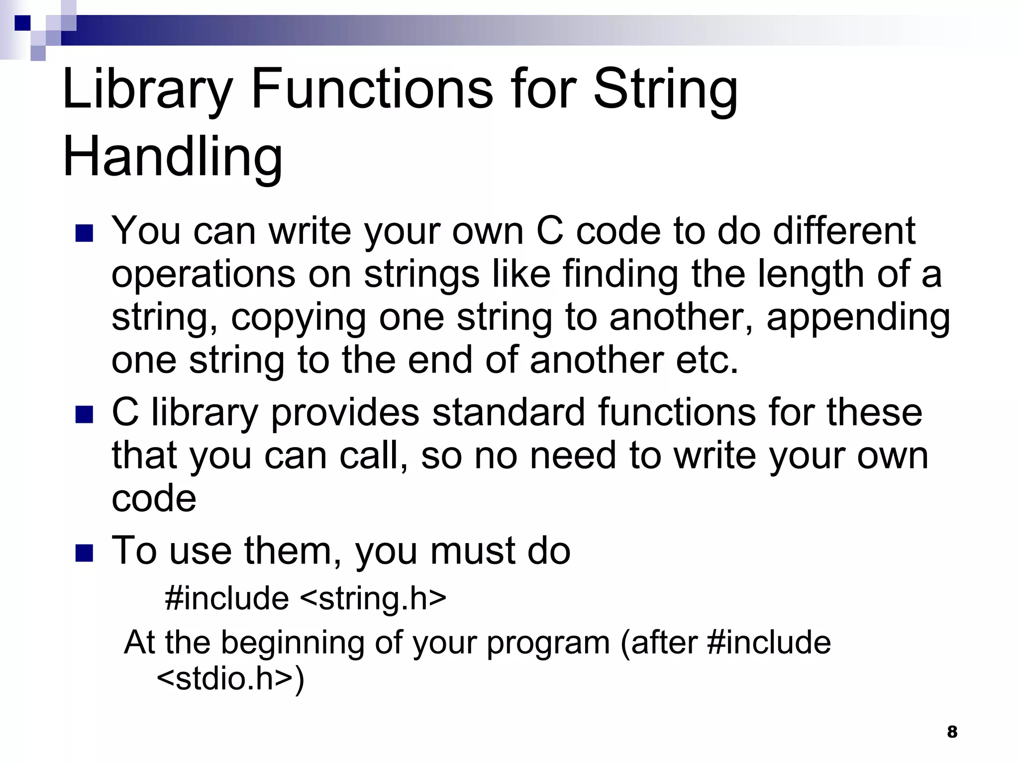 8
Library Functions for String
Handling
 You can write your own C code to do different
operations on strings like finding the length of a
string, copying one string to another, appending
one string to the end of another etc.
 C library provides standard functions for these
that you can call, so no need to write your own
code
 To use them, you must do
#include <string.h>
At the beginning of your program (after #include
<stdio.h>)
 