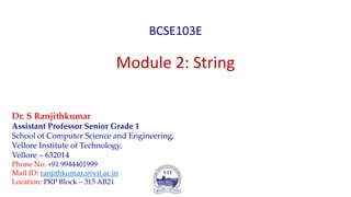 BCSE103E
Module 2: String
Dr. S Ranjithkumar
Assistant Professor Senior Grade 1
School of Computer Science and Engineering,
Vellore Institute of Technology,
Vellore – 632014
Phone No: +91 9944401999
Mail ID: ranjithkumar.s@vit.ac.in
Location: PRP Block – 315 AB21
 