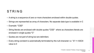S T R I N G
• A string is a sequence of zero or more characters enclosed within double quotes.
• Strings are represented as array of characters. No separate data type is available in C
• Example: "CSD"
• String literals are enclosed with double quotes "CSD" where as characters literals are
enclosed in single quotes "C"
• Quotes are not part of string but are delimiters
• Every string constant is automatically terminated by the null character i.e '0' => ASCII
value is 0
3
P.Ananthi, Assistant Professor, Kongu Engineering
College
 