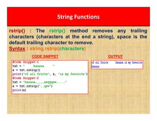 String Functions
rstrip() : The rstrip() method removes any trailing
characters (characters at the end a string), space is the
default trailing character to remove.
Syntax : string.rstrip(characters)
CODE SNIPPET OUTPUT
 