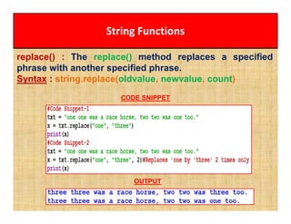 String Functions
replace() : The replace() method replaces a specified
phrase with another specified phrase.
Syntax : string.replace(oldvalue, newvalue, count)
CODE SNIPPET
OUTPUT
 