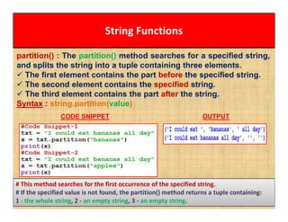 String Functions
partition() : The partition() method searches for a specified string,
and splits the string into a tuple containing three elements.
 The first element contains the part before the specified string.
 The second element contains the specified string.
 The third element contains the part after the string.
Syntax : string.partition(value)
CODE SNIPPET OUTPUT
# This method searches for the first occurrence of the specified string.
# If the specified value is not found, the partition() method returns a tuple containing:
1 - the whole string, 2 - an empty string, 3 - an empty string.
 