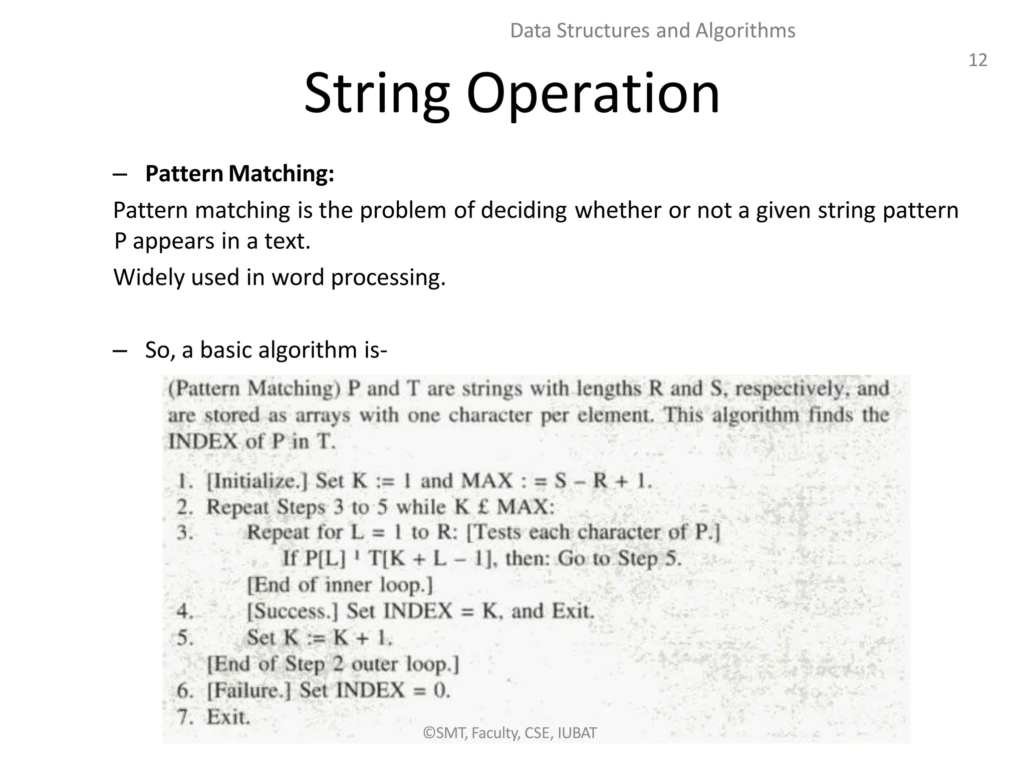 12
Data Structures and Algorithms
String Operation
– Pattern Matching:
Pattern matching is the problem of deciding whether or not a given string pattern
P appears in a text.
Widely used in word processing.
– So, a basic algorithm is-
©SMT, Faculty, CSE, IUBAT
 