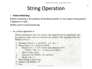 12
Data Structures and Algorithms
String Operation
– Pattern Matching:
Pattern matching is the problem of deciding whether or not a given string pattern
P appears in a text.
Widely used in word processing.
– So, a basic algorithm is-
©SMT, Faculty, CSE, IUBAT
 