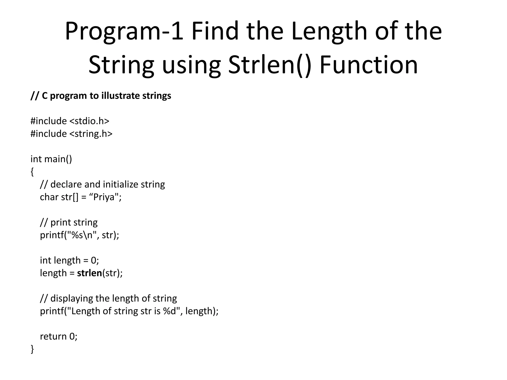 Program-1 Find the Length of the
String using Strlen() Function
// C program to illustrate strings
#include <stdio.h>
#include <string.h>
int main()
{
// declare and initialize string
char str[] = “Priya";
// print string
printf("%sn", str);
int length = 0;
length = strlen(str);
// displaying the length of string
printf("Length of string str is %d", length);
return 0;
}
 
