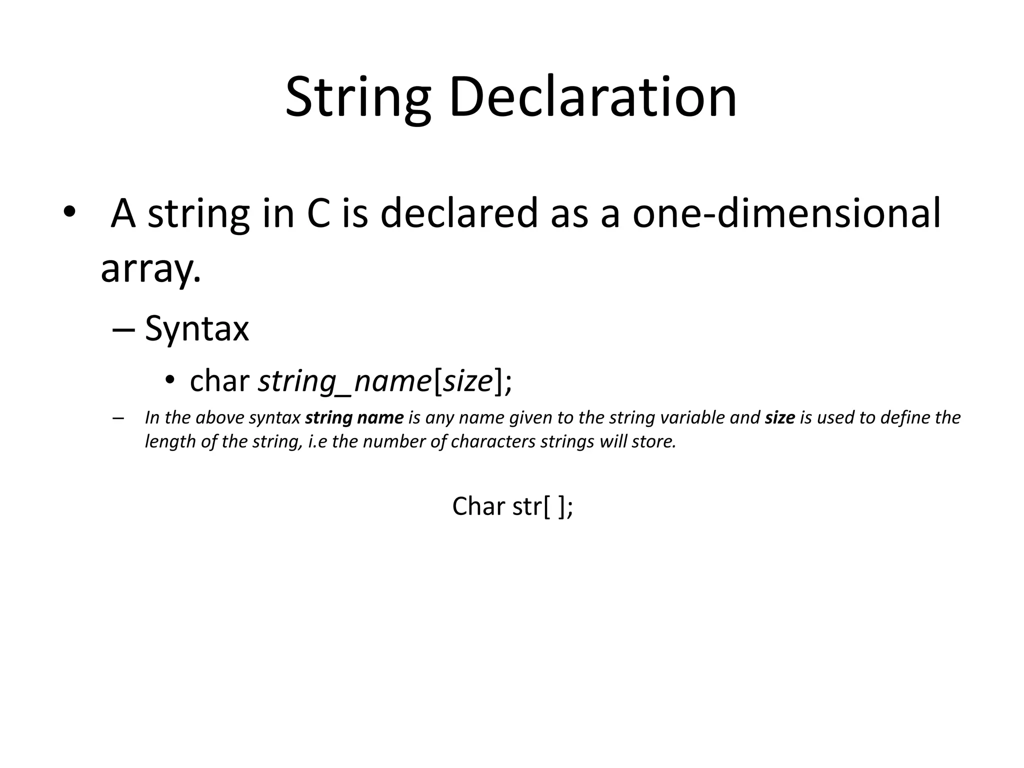 String Declaration
• A string in C is declared as a one-dimensional
array.
– Syntax
• char string_name[size];
– In the above syntax string name is any name given to the string variable and size is used to define the
length of the string, i.e the number of characters strings will store.
Char str[ ];
 