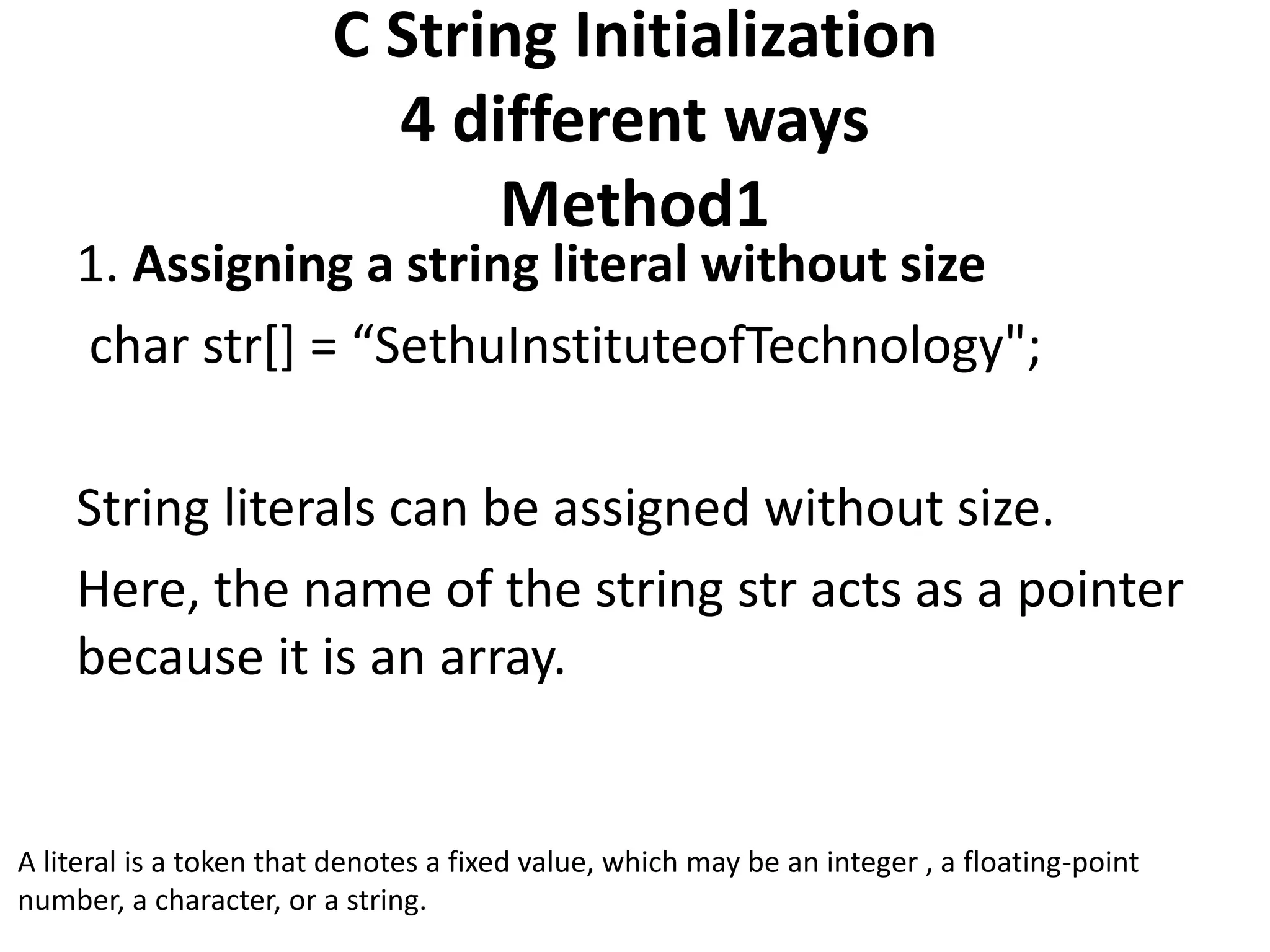 C String Initialization
4 different ways
Method1
1. Assigning a string literal without size
char str[] = “SethuInstituteofTechnology";
String literals can be assigned without size.
Here, the name of the string str acts as a pointer
because it is an array.
A literal is a token that denotes a fixed value, which may be an integer , a floating-point
number, a character, or a string.
 