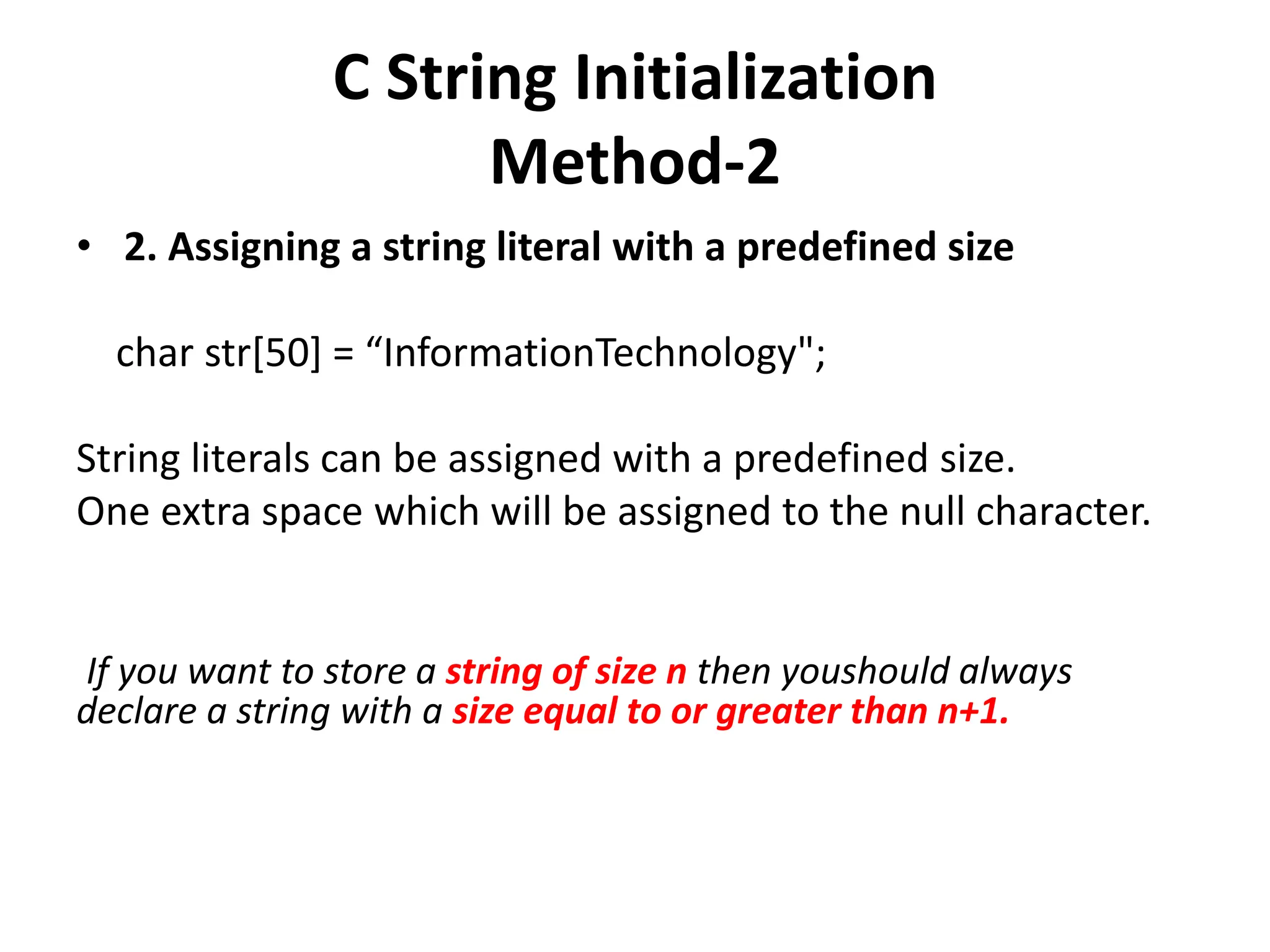 C String Initialization
Method-2
• 2. Assigning a string literal with a predefined size
char str[50] = “InformationTechnology";
String literals can be assigned with a predefined size.
One extra space which will be assigned to the null character.
If you want to store a string of size n then youshould always
declare a string with a size equal to or greater than n+1.
 