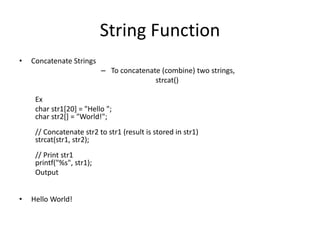 String Function
• Concatenate Strings
– To concatenate (combine) two strings,
strcat()
Ex
char str1[20] = "Hello ";
char str2[] = "World!";
// Concatenate str2 to str1 (result is stored in str1)
strcat(str1, str2);
// Print str1
printf("%s", str1);
Output
• Hello World!
 