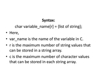 Syntax:
char variable_name[r] = {list of string};
• Here,
• var_name is the name of the variable in C.
• r is the maximum number of string values that
can be stored in a string array.
• c is the maximum number of character values
that can be stored in each string array.
 