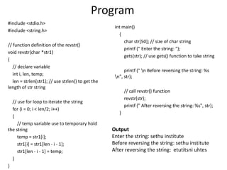 Program
#include <stdio.h>
#include <string.h>
// function definition of the revstr()
void revstr(char *str1)
{
// declare variable
int i, len, temp;
len = strlen(str1); // use strlen() to get the
length of str string
// use for loop to iterate the string
for (i = 0; i < len/2; i++)
{
// temp variable use to temporary hold
the string
temp = str1[i];
str1[i] = str1[len - i - 1];
str1[len - i - 1] = temp;
}
}
int main()
{
char str[50]; // size of char string
printf (" Enter the string: ");
gets(str); // use gets() function to take string
printf (" n Before reversing the string: %s
n", str);
// call revstr() function
revstr(str);
printf (" After reversing the string: %s", str);
}
Output
Enter the string: sethu institute
Before reversing the string: sethu institute
After reversing the string: etutitsni uhtes
 