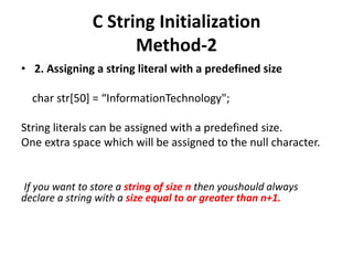 C String Initialization
Method-2
• 2. Assigning a string literal with a predefined size
char str[50] = “InformationTechnology";
String literals can be assigned with a predefined size.
One extra space which will be assigned to the null character.
If you want to store a string of size n then youshould always
declare a string with a size equal to or greater than n+1.
 