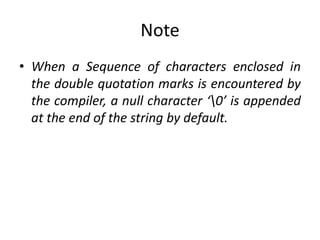 Note
• When a Sequence of characters enclosed in
the double quotation marks is encountered by
the compiler, a null character ‘0’ is appended
at the end of the string by default.
 