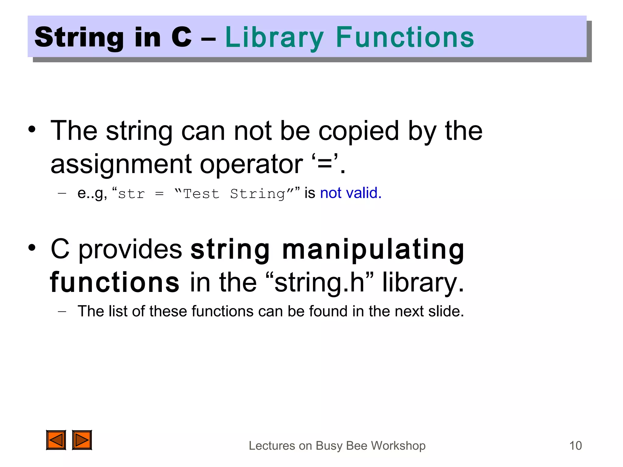 Lectures on Busy Bee Workshop 10
String in C – Library FunctionsString in C – Library Functions
• The string can not be copied by the
assignment operator ‘=’.
– e..g, “str = “Test String”” is not valid.
• C provides string manipulating
functions in the “string.h” library.
– The list of these functions can be found in the next slide.
 