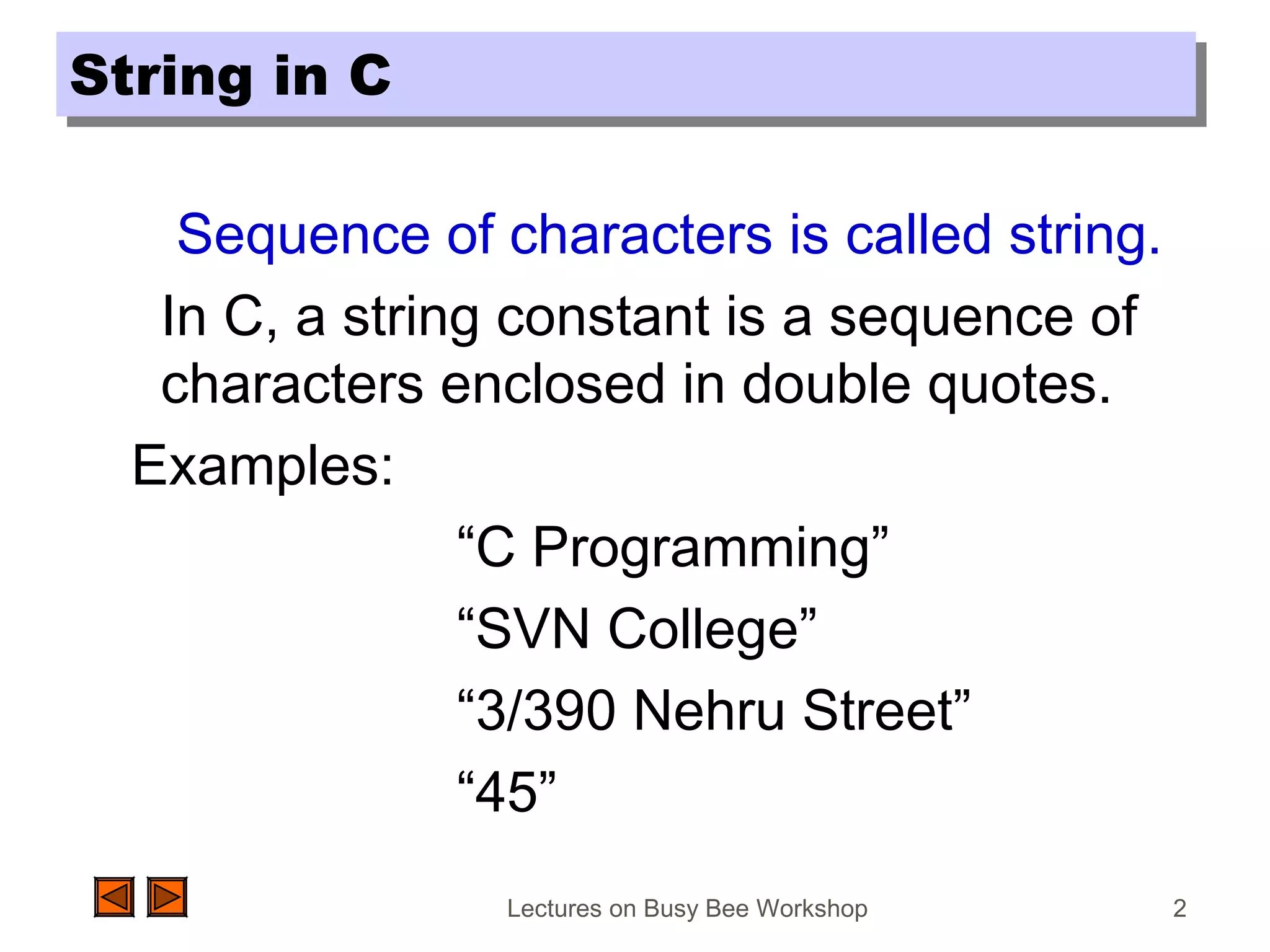 Lectures on Busy Bee Workshop 2
String in CString in C
Sequence of characters is called string.
In C, a string constant is a sequence of
characters enclosed in double quotes.
Examples:
“C Programming”
“SVN College”
“3/390 Nehru Street”
“45”
 